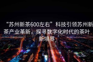 “蘇州新茶600左右”科技引領(lǐng)蘇州新茶產(chǎn)業(yè)革新，探尋數(shù)字化時(shí)代的茶葉新境界
