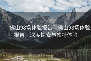“佛山98場體驗報告”佛山98場體驗報告，深度探索與獨特體驗
