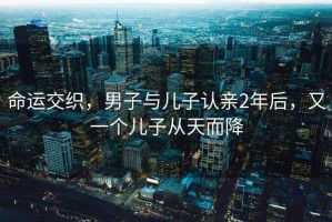 命運交織，男子與兒子認親2年后，又一個兒子從天而降