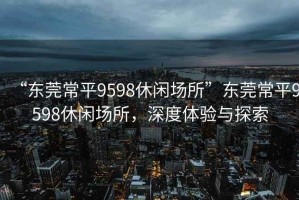 “東莞常平9598休閑場所”東莞常平9598休閑場所，深度體驗與探索