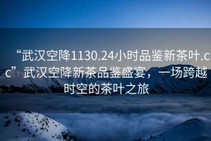 “武漢空降1130.24小時品鑒新茶葉.cc”武漢空降新茶品鑒盛宴，一場跨越時空的茶葉之旅