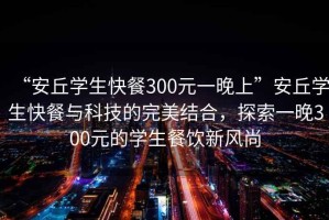 “安丘學(xué)生快餐300元一晚上”安丘學(xué)生快餐與科技的完美結(jié)合，探索一晚300元的學(xué)生餐飲新風(fēng)尚