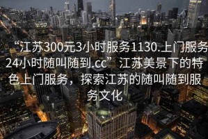 “江蘇300元3小時服務1130.上門服務24小時隨叫隨到.cc”江蘇美景下的特色上門服務，探索江蘇的隨叫隨到服務文化