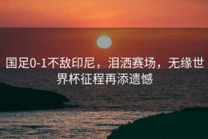 國足0-1不敵印尼，淚灑賽場，無緣世界杯征程再添遺憾