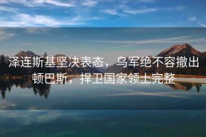 澤連斯基堅決表態，烏軍絕不容撤出頓巴斯，捍衛國家領土完整