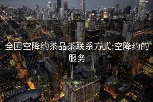 全國空降約茶品茶聯系方式:空降約的服務