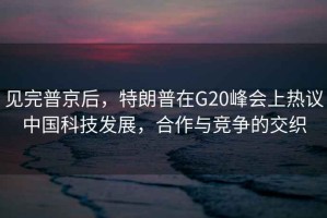 見完普京后，特朗普在G20峰會上熱議中國科技發(fā)展，合作與競爭的交織