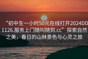 “初中生一小時50元在線打開2024DD1126.服務(wù)上門隨叫隨到.cc”探索自然之美，春日的山林景色與心靈之旅