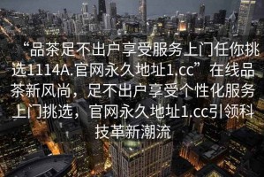 “品茶足不出戶享受服務上門任你挑選1114A.官網永久地址1.cc”在線品茶新風尚，足不出戶享受個性化服務上門挑選，官網永久地址1.cc引領科技革新潮流