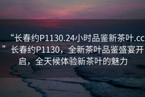 “長春約P1130.24小時品鑒新茶葉.cc”長春約P1130，全新茶葉品鑒盛宴開啟，全天候體驗新茶葉的魅力
