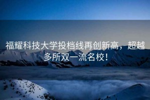 福耀科技大學投檔線再創(chuàng)新高，超越多所雙一流名校！