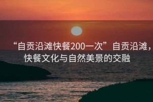 “自貢沿灘快餐200一次”自貢沿灘，快餐文化與自然美景的交融