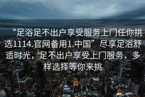 “足浴足不出戶(hù)享受服務(wù)上門(mén)任你挑選1114.官網(wǎng)備用1.中國(guó)”盡享足浴舒適時(shí)光，足不出戶(hù)享受上門(mén)服務(wù)，多樣選擇等你來(lái)挑