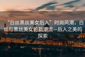 “白絲黑絲美女后入”時尚風潮，白絲與黑絲美女的新潮流—后入之美的探索
