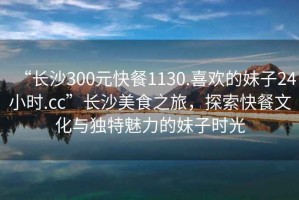 “長沙300元快餐1130.喜歡的妹子24小時.cc”長沙美食之旅，探索快餐文化與獨特魅力的妹子時光