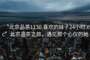 “北京品茶1130.喜歡的妹子24小時.cc”北京品茶之旅，遇見那個心儀的她