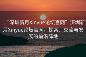 “深圳新月Xinyue論壇官網(wǎng)”深圳新月Xinyue論壇官網(wǎng)，探索、交流與發(fā)展的前沿陣地