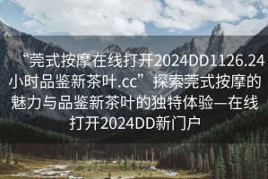 “莞式按摩在線打開2024DD1126.24小時品鑒新茶葉.cc”探索莞式按摩的魅力與品鑒新茶葉的獨特體驗—在線打開2024DD新門戶