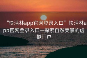 “快活林app官網(wǎng)登錄入口”快活林app官網(wǎng)登錄入口—探索自然美景的虛擬門戶
