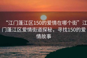 “江門蓬江區(qū)150的愛情在哪個街”江門蓬江區(qū)愛情街道探秘，尋找150的愛情故事