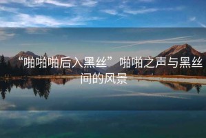“啪啪啪后入黑絲”啪啪之聲與黑絲間的風景