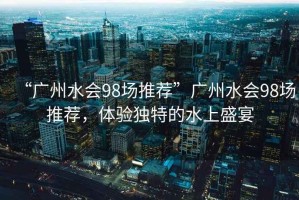 “廣州水會98場推薦”廣州水會98場推薦，體驗獨特的水上盛宴
