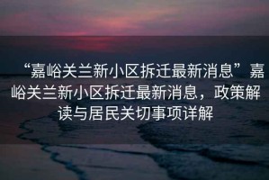 “嘉峪關蘭新小區拆遷最新消息”嘉峪關蘭新小區拆遷最新消息，政策解讀與居民關切事項詳解