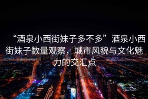 “酒泉小西街妹子多不多”酒泉小西街妹子數量觀察，城市風貌與文化魅力的交匯點