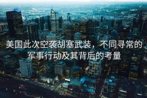 美國此次空襲胡塞武裝，不同尋常的軍事行動及其背后的考量
