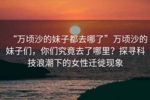 “萬頃沙的妹子都去哪了”萬頃沙的妹子們，你們究竟去了哪里？探尋科技浪潮下的女性遷徙現象