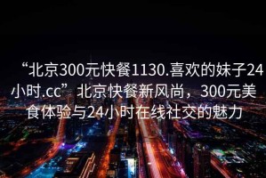 “北京300元快餐1130.喜歡的妹子24小時(shí).cc”北京快餐新風(fēng)尚，300元美食體驗(yàn)與24小時(shí)在線(xiàn)社交的魅力