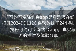 “可約可空降約會app是真是假在線打開2024DD1126.喜歡的妹子24小時.cc”揭秘可約可空降約會app，真實與否的探討及體驗分享