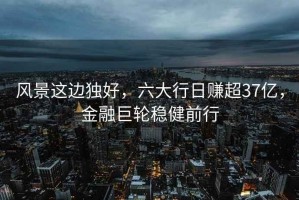 風景這邊獨好，六大行日賺超37億，金融巨輪穩健前行