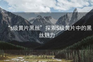 “s級黃片黑絲”探索S級黃片中的黑絲魅力