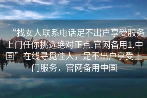 “找女人聯系電話足不出戶享受服務上門任你挑選絕對正點.官網備用1.中國”在線尋覓佳人，足不出戶享受上門服務，官網備用中國