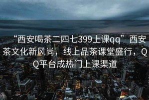 “西安喝茶二四七399上課qq”西安茶文化新風尚，線上品茶課堂盛行，QQ平臺成熱門上課渠道