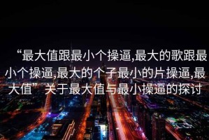 “最大值跟最小個操逼,最大的歌跟最小個操逼,最大的個子最小的片操逼,最大值”關于最大值與最小操逼的探討