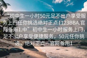 “初中生一小時(shí)50元足不出戶享受服務(wù)上門任你挑選絕對(duì)正點(diǎn)1123BBA.官網(wǎng)備用1.中”初中生一小時(shí)服務(wù)上門，足不出戶享受便捷服務(wù)，50元任你挑選，絕對(duì)正點(diǎn)—官網(wǎng)備用1