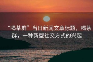 “喝茶群”當(dāng)日新聞文章標(biāo)題，喝茶群，一種新型社交方式的興起