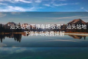 “汕頭站地下停車場收費”汕頭站地下停車場收費詳解