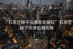 “石家莊妹子在哪條街好玩”石家莊妹子風情街游攻略
