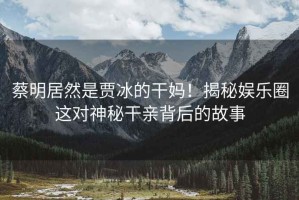 蔡明居然是賈冰的干媽！揭秘娛樂圈這對神秘干親背后的故事