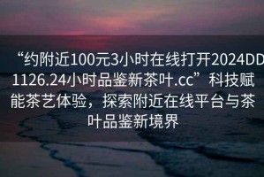 “約附近100元3小時在線打開2024DD1126.24小時品鑒新茶葉.cc”科技賦能茶藝體驗，探索附近在線平臺與茶葉品鑒新境界