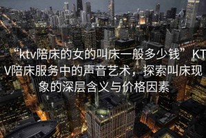 “ktv陪床的女的叫床一般多少錢”KTV陪床服務中的聲音藝術，探索叫床現象的深層含義與價格因素