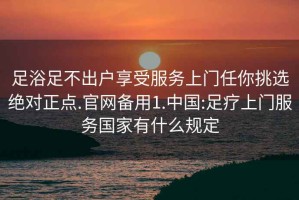 足浴足不出戶享受服務上門任你挑選絕對正點.官網(wǎng)備用1.中國:足療上門服務國家有什么規(guī)定