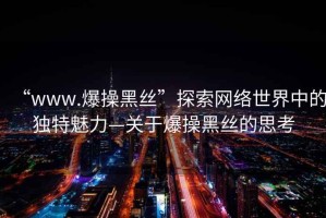 “www.爆操黑絲”探索網(wǎng)絡世界中的獨特魅力—關(guān)于爆操黑絲的思考