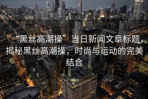 “黑絲高潮操”當(dāng)日新聞文章標(biāo)題，揭秘黑絲高潮操，時(shí)尚與運(yùn)動(dòng)的完美結(jié)合