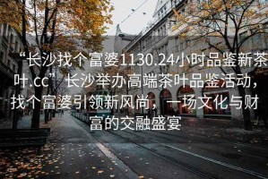 “長沙找個富婆1130.24小時品鑒新茶葉.cc”長沙舉辦高端茶葉品鑒活動，找個富婆引領新風尚，一場文化與財富的交融盛宴