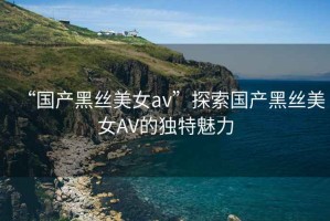 “國產黑絲美女av”探索國產黑絲美女AV的獨特魅力