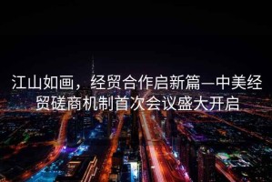 江山如畫，經貿合作啟新篇—中美經貿磋商機制首次會議盛大開啟
